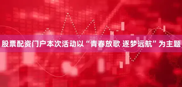 股票配资门户本次活动以“青春放歌 逐梦远航”为主题