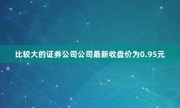 比较大的证券公司公司最新收盘价为0.95元