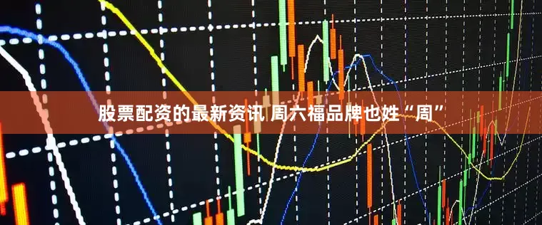 股票配资的最新资讯 周六福品牌也姓“周”