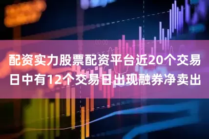 配资实力股票配资平台近20个交易日中有12个交易日出现融券净卖出