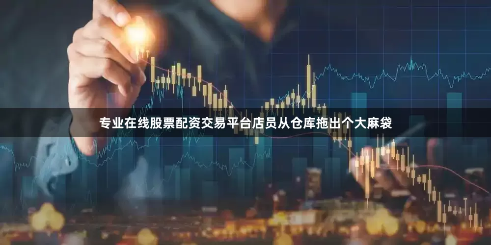 专业在线股票配资交易平台店员从仓库拖出个大麻袋