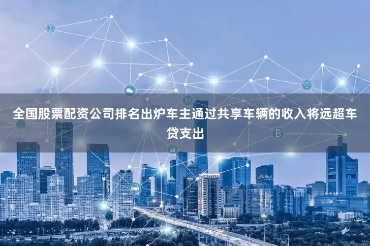 全国股票配资公司排名出炉车主通过共享车辆的收入将远超车贷支出