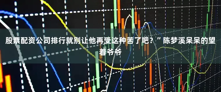 股票配资公司排行就别让他再受这种苦了吧？”陈梦溪呆呆的望着爷爷