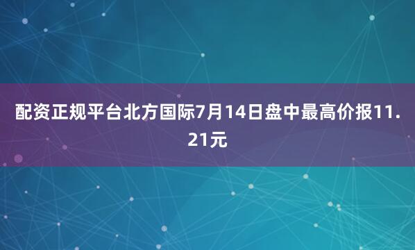 配资正规平台北方国际7月14日盘中最高价报11.21元
