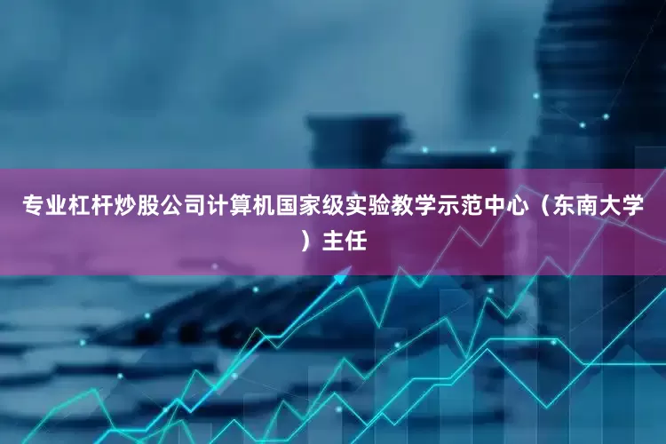 专业杠杆炒股公司计算机国家级实验教学示范中心（东南大学）主任