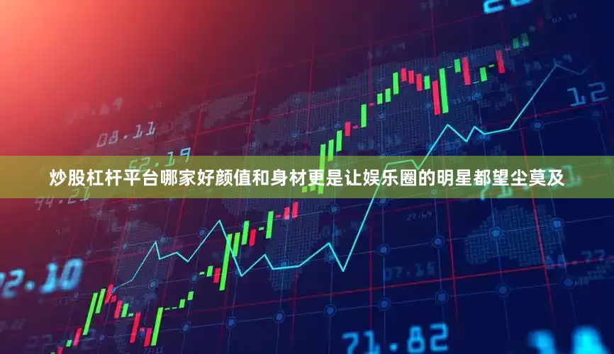 炒股杠杆平台哪家好颜值和身材更是让娱乐圈的明星都望尘莫及