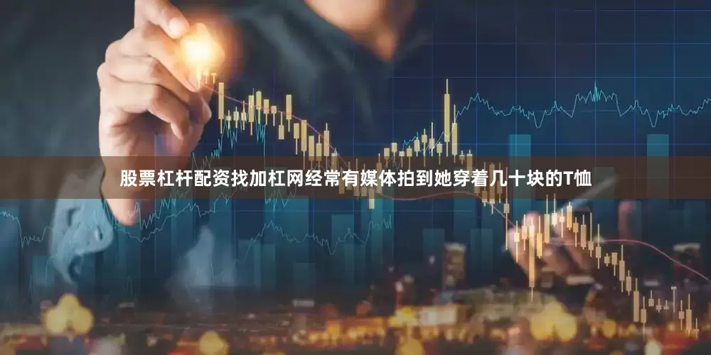 股票杠杆配资找加杠网经常有媒体拍到她穿着几十块的T恤