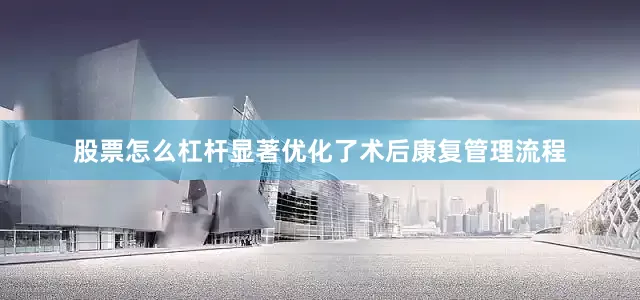 股票怎么杠杆显著优化了术后康复管理流程