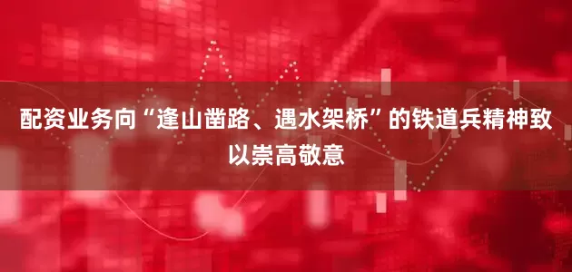 配资业务向“逢山凿路、遇水架桥”的铁道兵精神致以崇高敬意