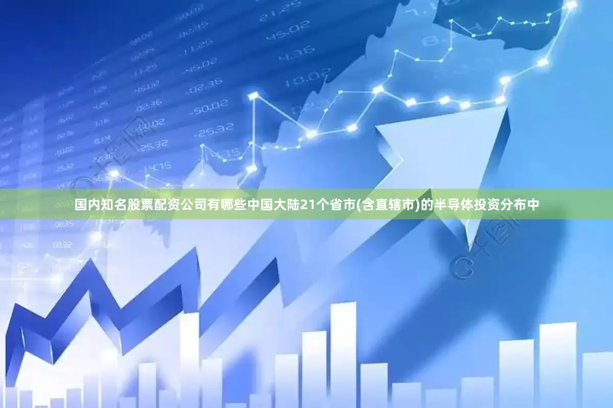 国内知名股票配资公司有哪些中国大陆21个省市(含直辖市)的半导体投资分布中