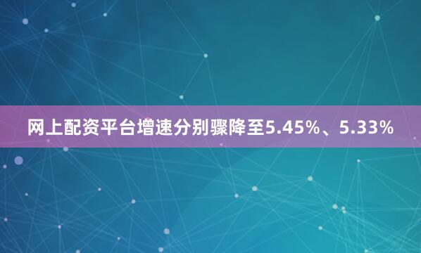 网上配资平台增速分别骤降至5.45%、5.33%