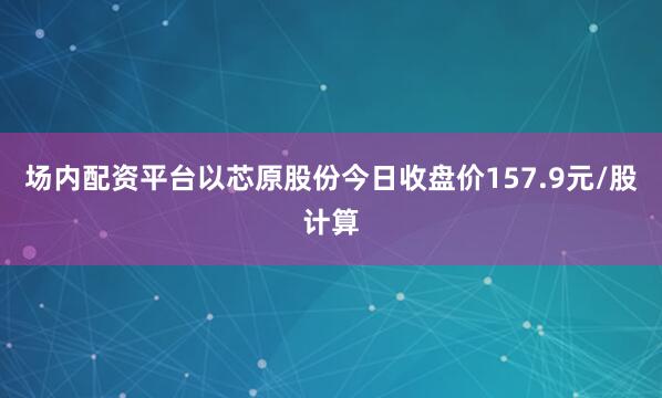 场内配资平台以芯原股份今日收盘价157.9元/股计算