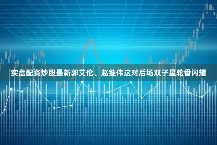 实盘配资炒股最新郭艾伦、赵继伟这对后场双子星轮番闪耀