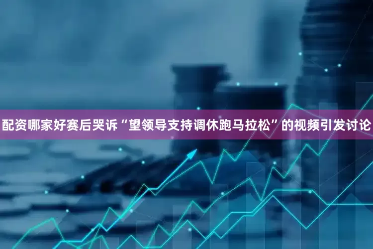 配资哪家好赛后哭诉“望领导支持调休跑马拉松”的视频引发讨论