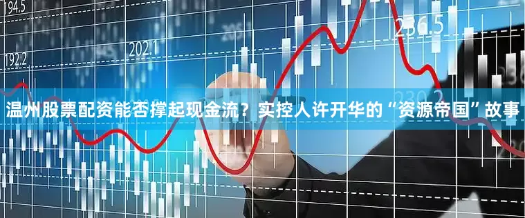 温州股票配资能否撑起现金流?实控人许开华的“资源帝国”故事