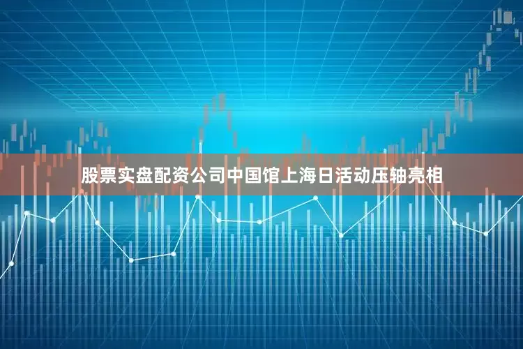 股票实盘配资公司中国馆上海日活动压轴亮相