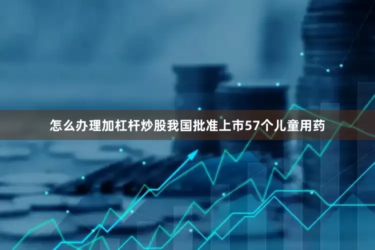 怎么办理加杠杆炒股我国批准上市57个儿童用药